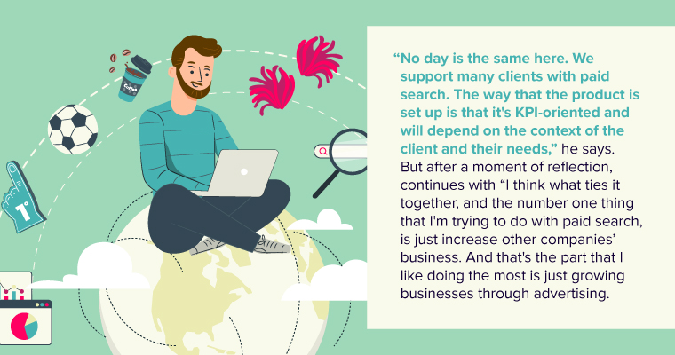 “No day is the same here. We support many clients with paid search. The way that the product is set up is that it's KPI-oriented and will depend on the context of the client and their needs,” he says. But after a moment of reflection, continues with “I think what ties it together, and the number one thing that I'm trying to do with paid search, is just increase other companies’ business. And that's the part that I like doing the most is just growing businesses through advertising.”